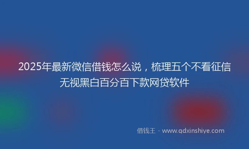 2025年最新微信借钱怎么说，梳理五个不看征信无视黑白百分百下款网贷软件