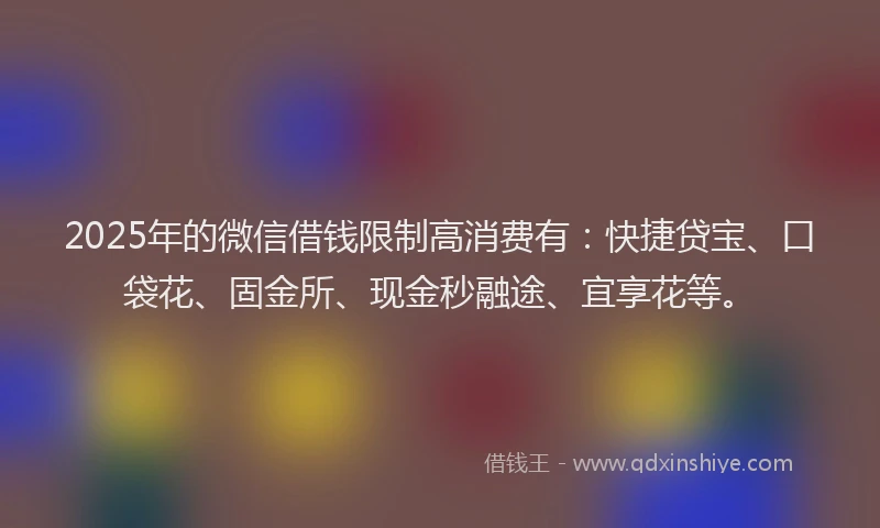 2025年的微信借钱限制高消费有：快捷贷宝、口袋花、固金所、现金秒融途、宜享花等。