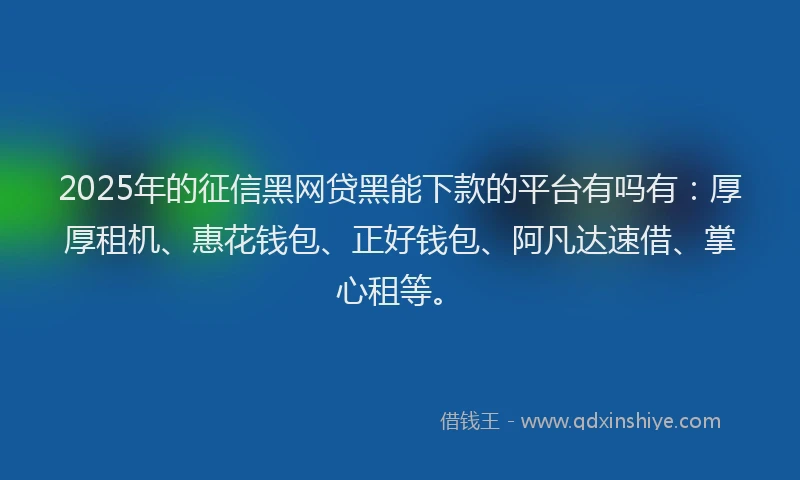 2025年的征信黑网贷黑能下款的平台有吗有：厚厚租机、惠花钱包、正好钱包、阿凡达速借、掌心租等。