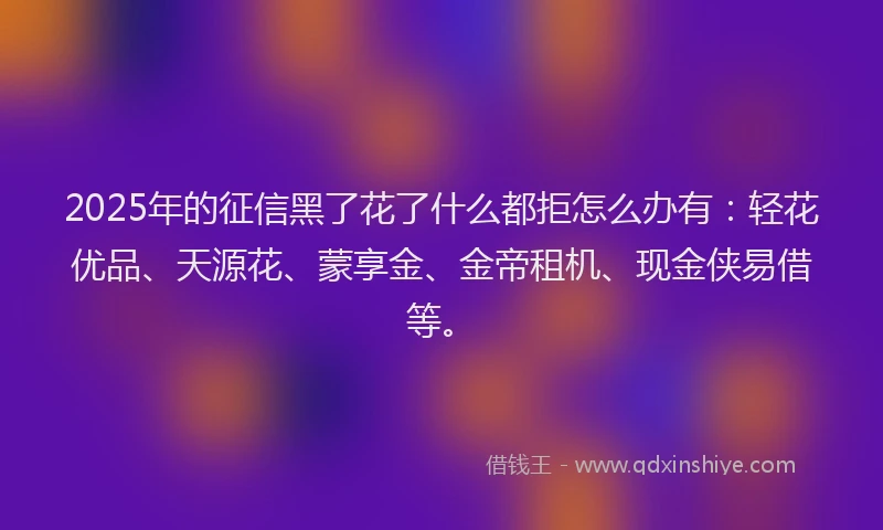 2025年的征信黑了花了什么都拒怎么办有：轻花优品、天源花、蒙享金、金帝租机、现金侠易借等。
