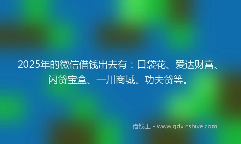 2025年的微信借钱出去有：口袋花、爱达财富、闪贷宝盒、一川商城、功夫贷等。