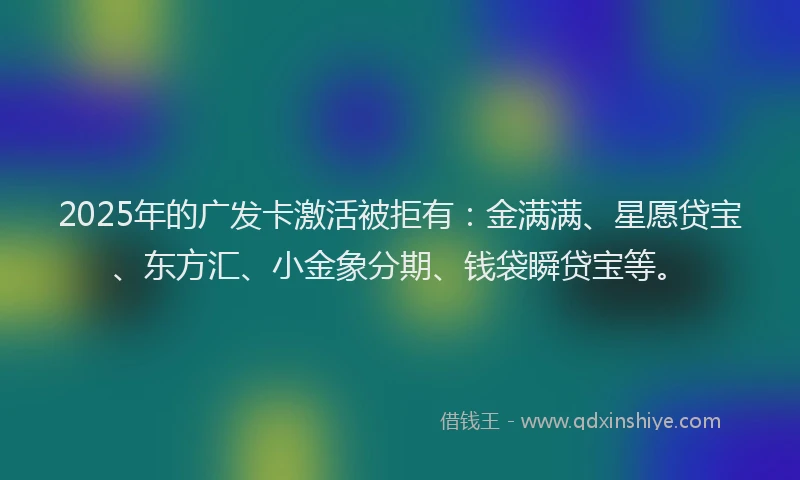 2025年的广发卡激活被拒有：金满满、星愿贷宝、东方汇、小金象分期、钱袋瞬贷宝等。