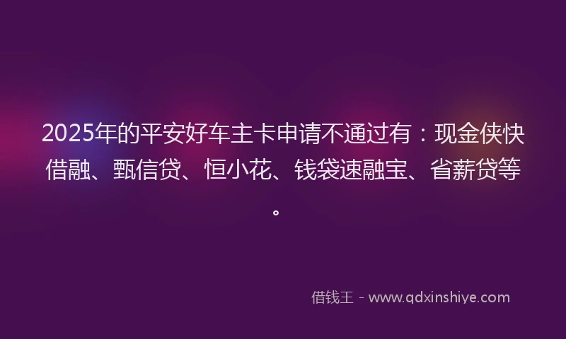 2025年的平安好车主卡申请不通过有：现金侠快借融、甄信贷、恒小花、钱袋速融宝、省薪贷等。