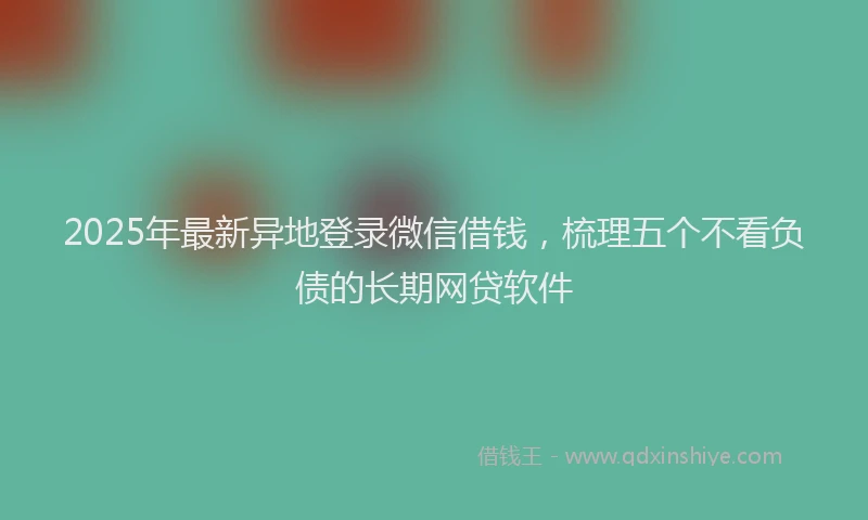 2025年最新异地登录微信借钱，梳理五个不看负债的长期网贷软件