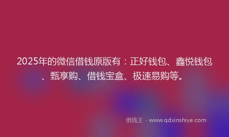 2025年的微信借钱原版有：正好钱包、鑫悦钱包、甄享购、借钱宝盒、极速易购等。