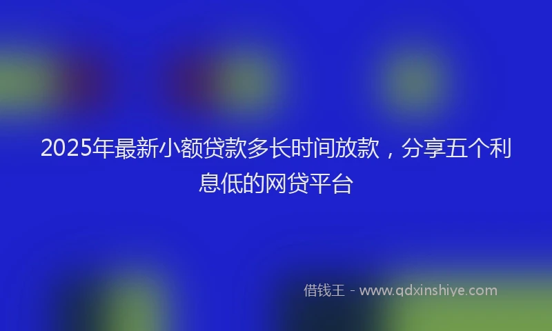 2025年最新小额贷款多长时间放款，分享五个利息低的网贷平台