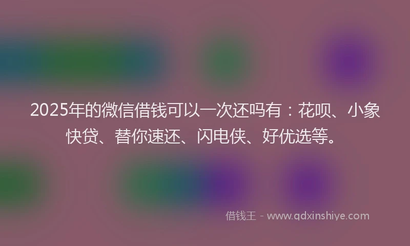 2025年的微信借钱可以一次还吗有：花呗、小象快贷、替你速还、闪电侠、好优选等。