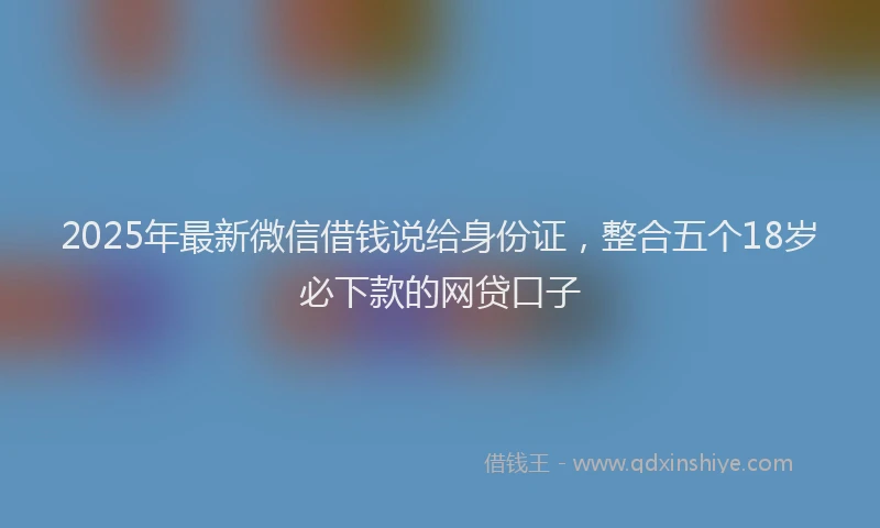 2025年最新微信借钱说给身份证，整合五个18岁必下款的网贷口子