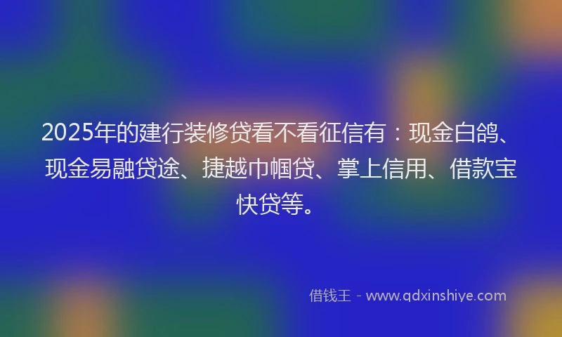 2025年的建行装修贷看不看征信有：现金白鸽、现金易融贷途、捷越巾帼贷、掌上信用、借款宝快贷等。