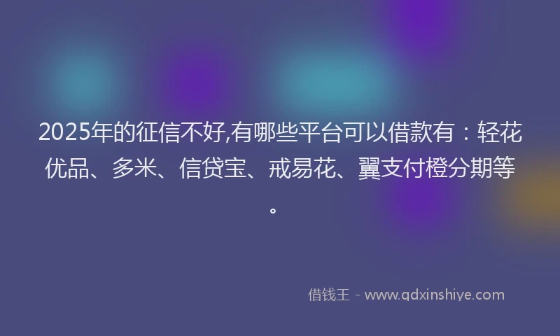 2025年的征信不好,有哪些平台可以借款有：轻花优品、多米、信贷宝、戒易花、翼支付橙分期等。
