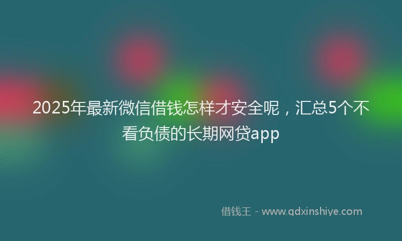 2025年最新微信借钱怎样才安全呢，汇总5个不看负债的长期网贷app