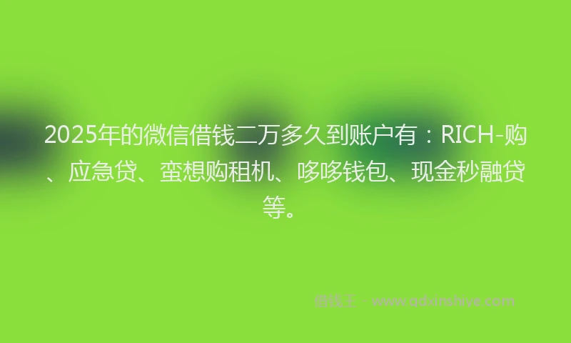 2025年的微信借钱二万多久到账户有：RICH-购、应急贷、蛮想购租机、哆哆钱包、现金秒融贷等。