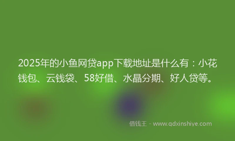 2025年的小鱼网贷app下载地址是什么有：小花钱包、云钱袋、58好借、水晶分期、好人贷等。