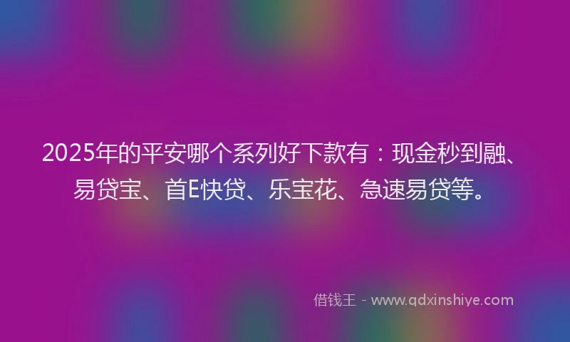 2025年的平安哪个系列好下款有：现金秒到融、易贷宝、首E快贷、乐宝花、急速易贷等。