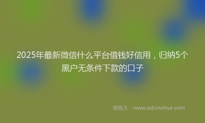 2025年最新微信什么平台借钱好信用，归纳5个黑户无条件下款的口子
