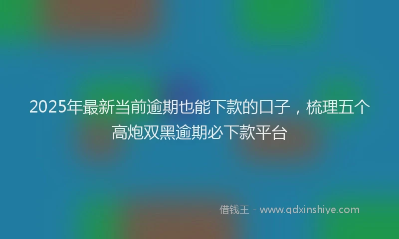 2025年最新当前逾期也能下款的口子，梳理五个高炮双黑逾期必下款平台