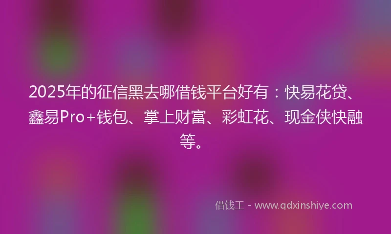 2025年的征信黑去哪借钱平台好有：快易花贷、鑫易Pro+钱包、掌上财富、彩虹花、现金侠快融等。