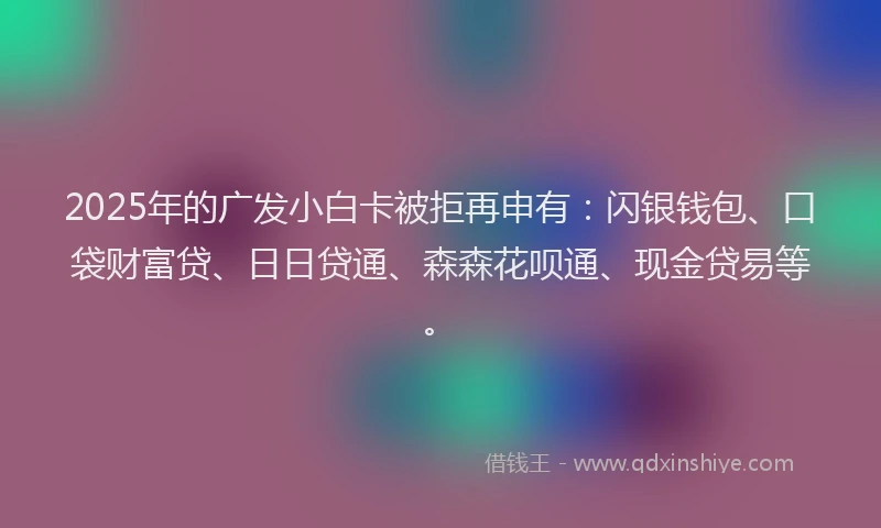 2025年的广发小白卡被拒再申有：闪银钱包、口袋财富贷、日日贷通、森森花呗通、现金贷易等。