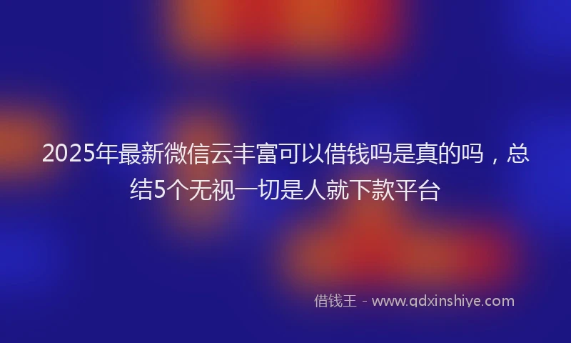 2025年最新微信云丰富可以借钱吗是真的吗，总结5个无视一切是人就下款平台