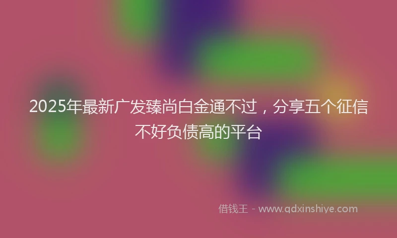 2025年最新广发臻尚白金通不过，分享五个征信不好负债高的平台