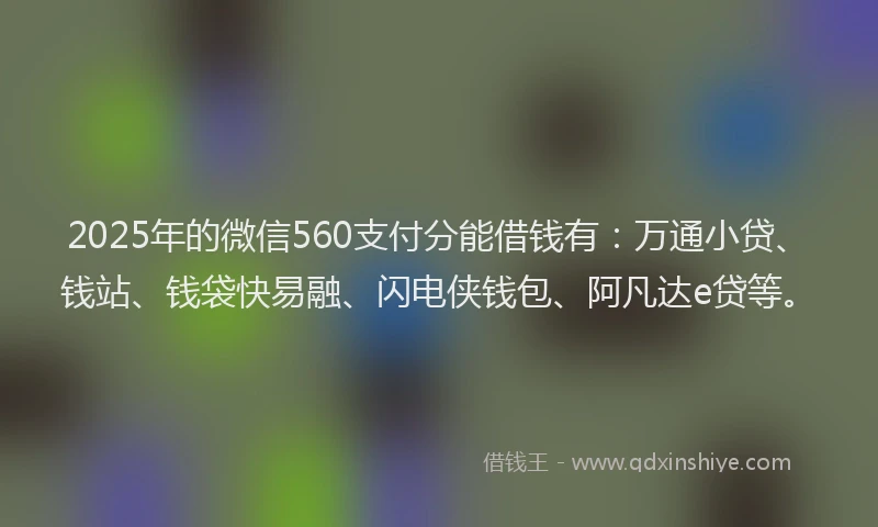2025年的微信560支付分能借钱有：万通小贷、钱站、钱袋快易融、闪电侠钱包、阿凡达e贷等。