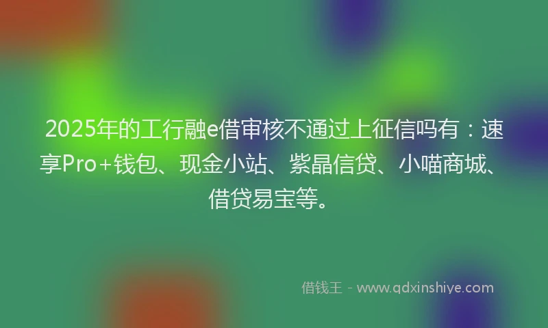 2025年的工行融e借审核不通过上征信吗有：速享Pro+钱包、现金小站、紫晶信贷、小喵商城、借贷易宝等。