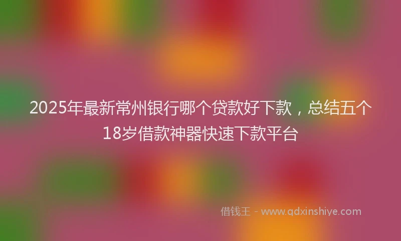 2025年最新常州银行哪个贷款好下款，总结五个18岁借款神器快速下款平台