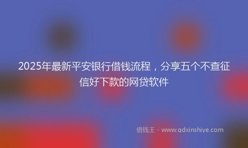 2025年最新平安银行借钱流程，分享五个不查征信好下款的网贷软件