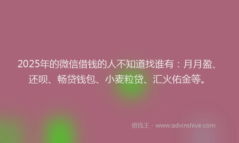 2025年的微信借钱的人不知道找谁有：月月盈、还呗、畅贷钱包、小麦粒贷、汇火佑金等。