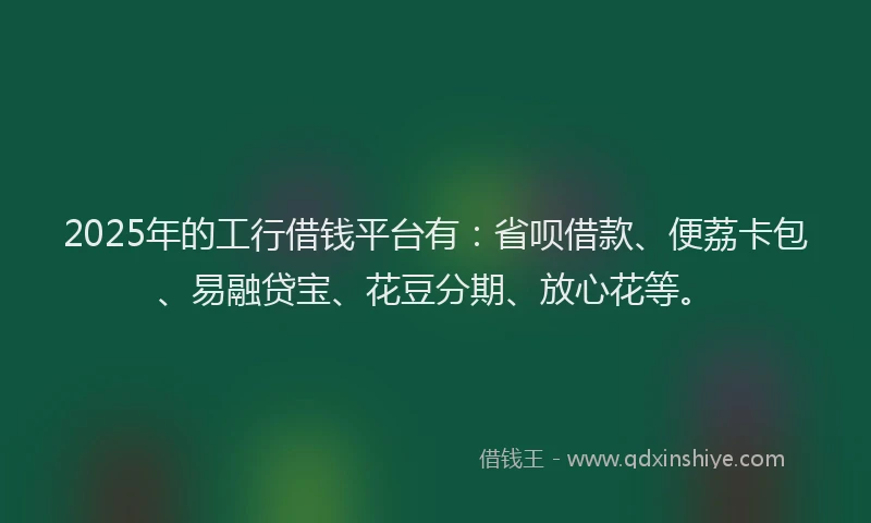 2025年的工行借钱平台有：省呗借款、便荔卡包、易融贷宝、花豆分期、放心花等。