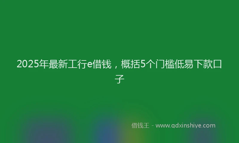 2025年最新工行e借钱，概括5个门槛低易下款口子