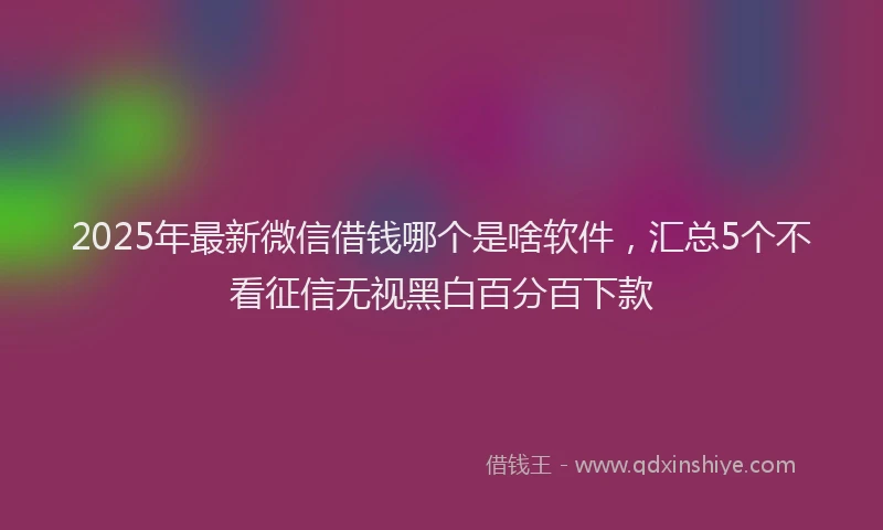 2025年最新微信借钱哪个是啥软件，汇总5个不看征信无视黑白百分百下款