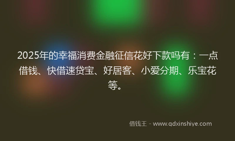 2025年的幸福消费金融征信花好下款吗有：一点借钱、快借速贷宝、好居客、小爱分期、乐宝花等。
