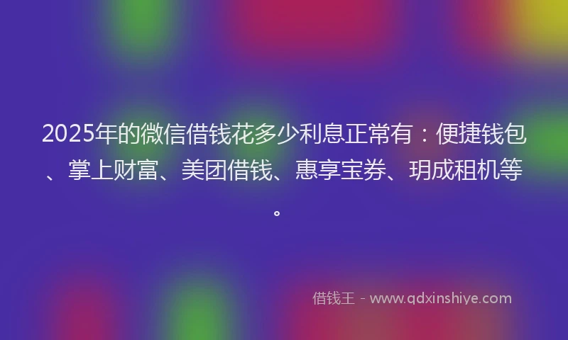 2025年的微信借钱花多少利息正常有：便捷钱包、掌上财富、美团借钱、惠享宝券、玥成租机等。