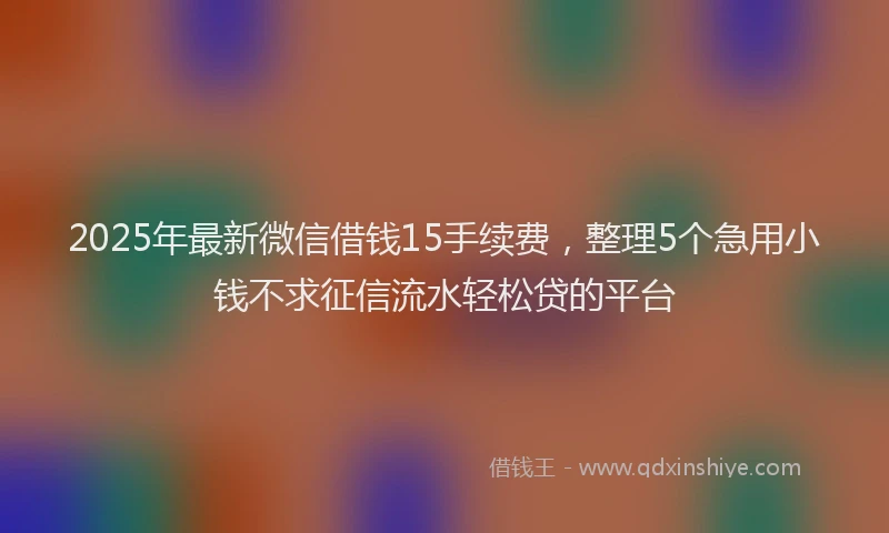 2025年最新微信借钱15手续费，整理5个急用小钱不求征信流水轻松贷的平台