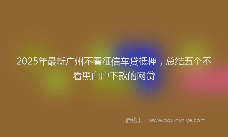2025年最新广州不看征信车贷抵押，总结五个不看黑白户下款的网贷