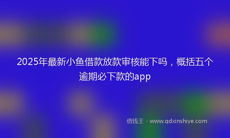 2025年最新小鱼借款放款审核能下吗，概括五个逾期必下款的app