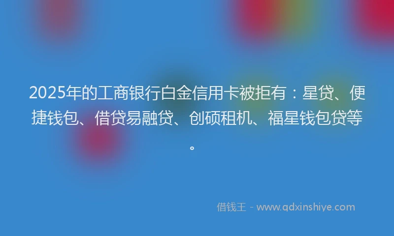 2025年的工商银行白金信用卡被拒有：星贷、便捷钱包、借贷易融贷、创硕租机、福星钱包贷等。