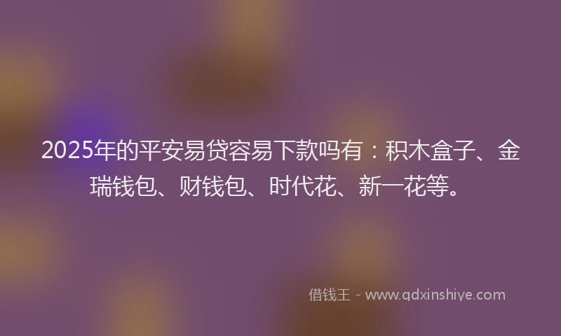2025年的平安易贷容易下款吗有：积木盒子、金瑞钱包、财钱包、时代花、新一花等。