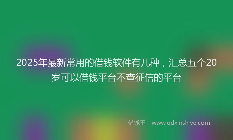 2025年最新常用的借钱软件有几种，汇总五个20岁可以借钱平台不查征信的平台