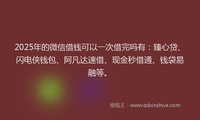 2025年的微信借钱可以一次借完吗有：臻心贷、闪电侠钱包、阿凡达速借、现金秒借通、钱袋易融等。
