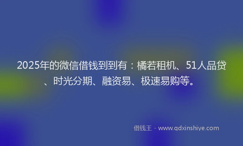 2025年的微信借钱到到有：橘若租机、51人品贷、时光分期、融资易、极速易购等。