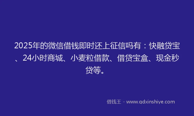 2025年的微信借钱即时还上征信吗有：快融贷宝、24小时商城、小麦粒借款、借贷宝盒、现金秒贷等。