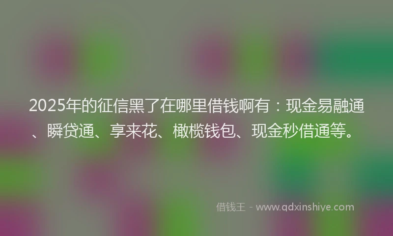 2025年的征信黑了在哪里借钱啊有：现金易融通、瞬贷通、享来花、橄榄钱包、现金秒借通等。