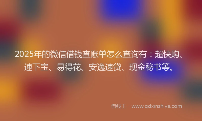 2025年的微信借钱查账单怎么查询有：超快购、速下宝、易得花、安逸速贷、现金秘书等。