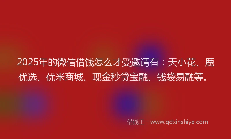 2025年的微信借钱怎么才受邀请有：天小花、鹿优选、优米商城、现金秒贷宝融、钱袋易融等。