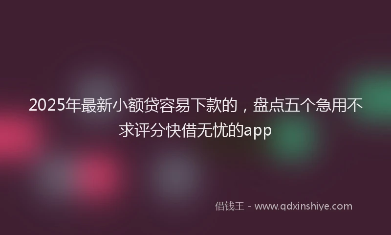 2025年最新小额贷容易下款的，盘点五个急用不求评分快借无忧的app