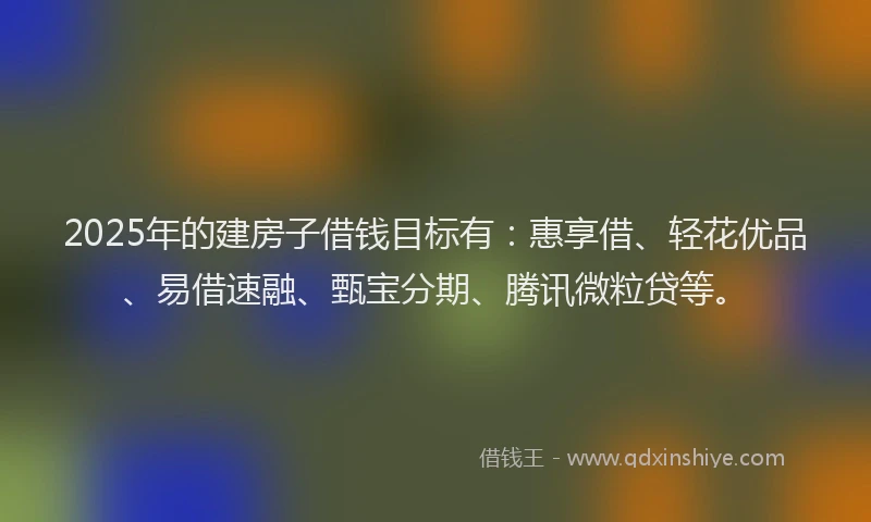 2025年的建房子借钱目标有：惠享借、轻花优品、易借速融、甄宝分期、腾讯微粒贷等。