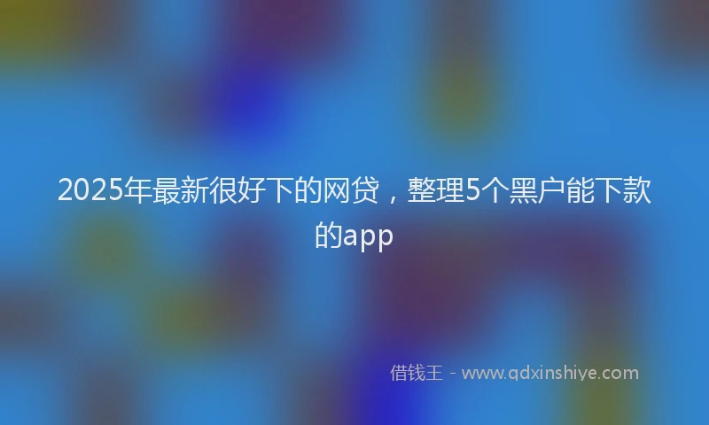 2025年最新很好下的网贷，整理5个黑户能下款的app