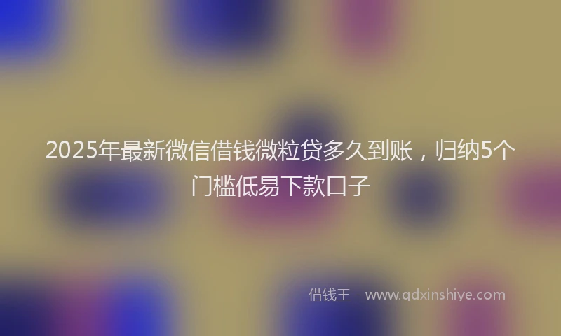 2025年最新微信借钱微粒贷多久到账，归纳5个门槛低易下款口子